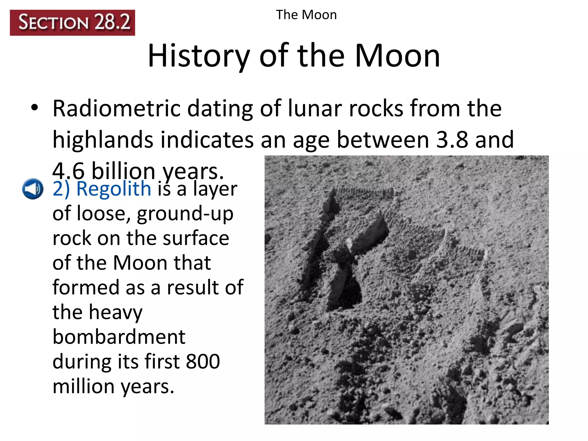 The Moon

History of the Moon
• Radiometric dating of lunar rocks from the
highlands indicates an age between 3.8 and
4.6 billion years.
• 2) Regolith is a layer
of loose, ground-up
rock on the surface
of the Moon that
formed as a result of
the heavy
bombardment
during its first 800
million years.

 