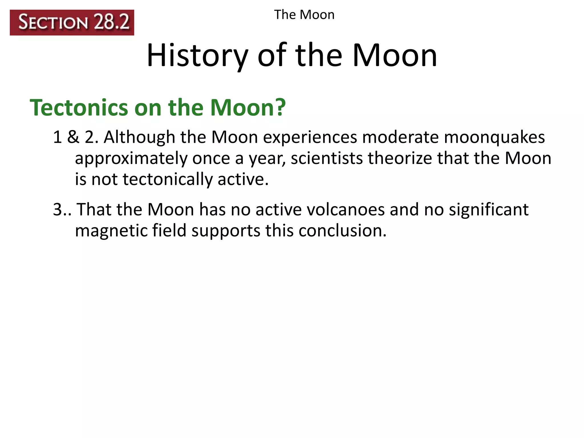The Moon

History of the Moon
Tectonics on the Moon?
1 & 2. Although the Moon experiences moderate moonquakes
approximately once a year, scientists theorize that the Moon
is not tectonically active.
3.. That the Moon has no active volcanoes and no significant
magnetic field supports this conclusion.

 