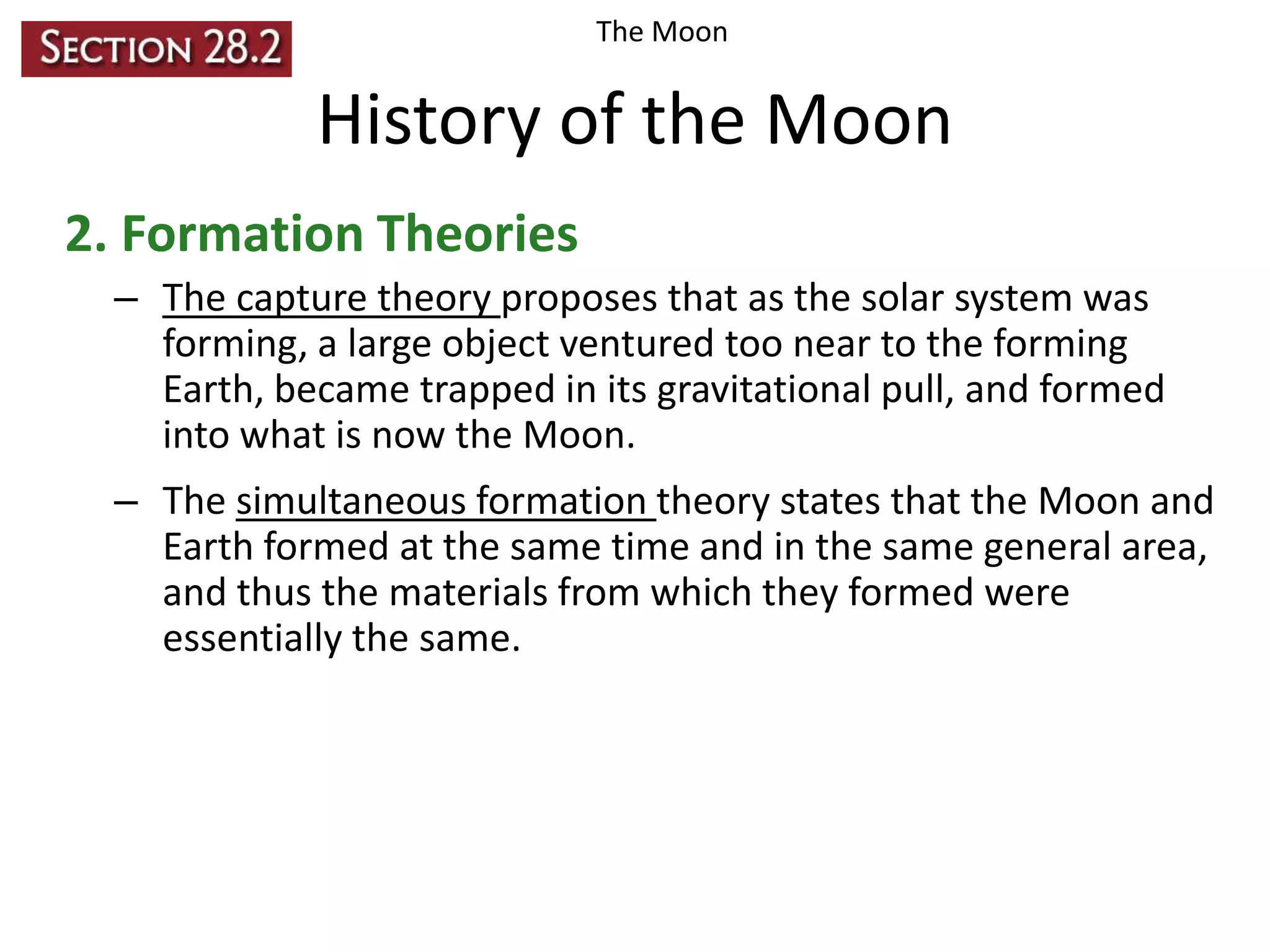 The Moon

History of the Moon
2. Formation Theories
– The capture theory proposes that as the solar system was
forming, a large object ventured too near to the forming
Earth, became trapped in its gravitational pull, and formed
into what is now the Moon.
– The simultaneous formation theory states that the Moon and
Earth formed at the same time and in the same general area,
and thus the materials from which they formed were
essentially the same.

 
