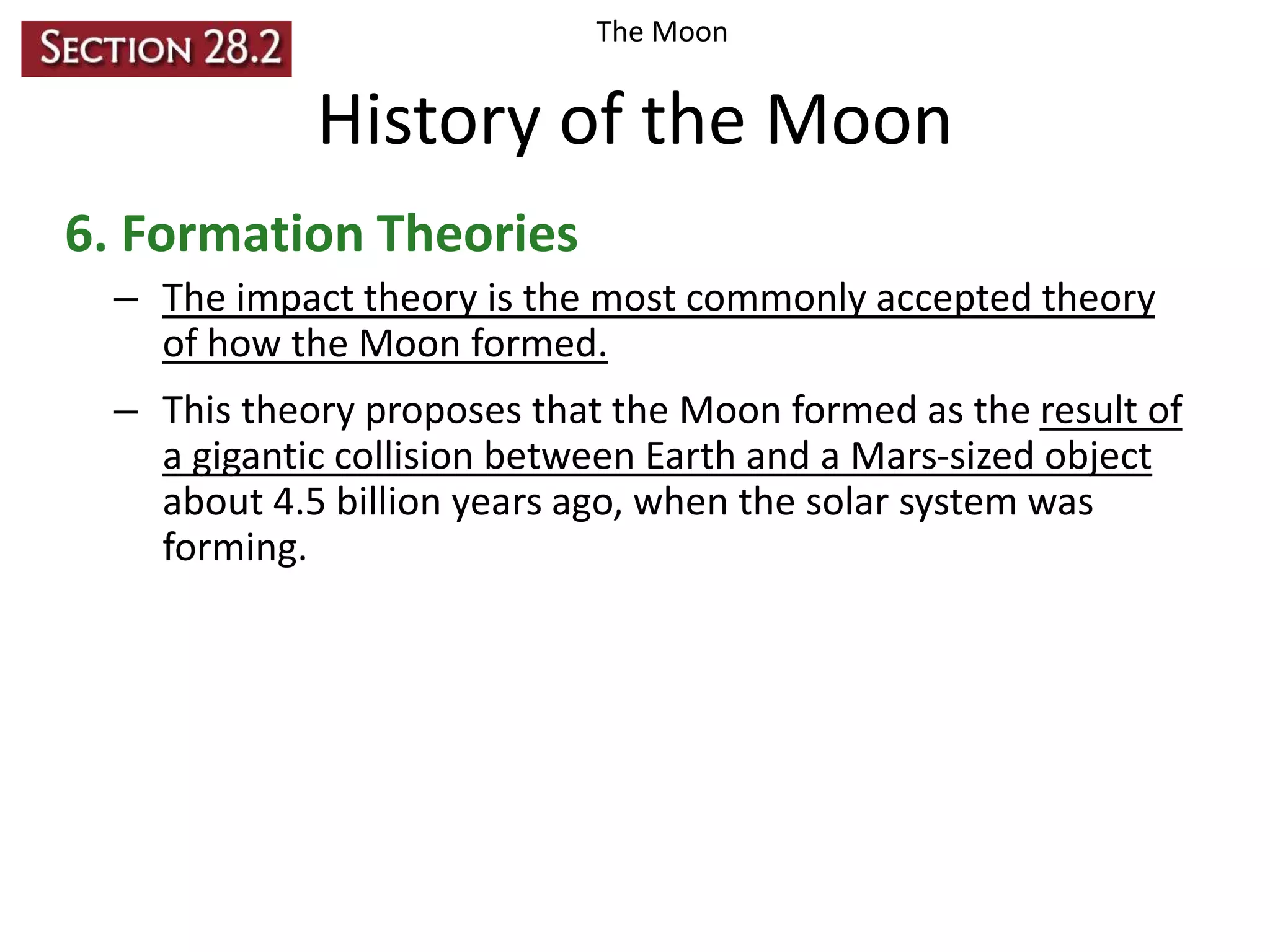 The Moon

History of the Moon
6. Formation Theories
– The impact theory is the most commonly accepted theory
of how the Moon formed.
– This theory proposes that the Moon formed as the result of
a gigantic collision between Earth and a Mars-sized object
about 4.5 billion years ago, when the solar system was
forming.

 