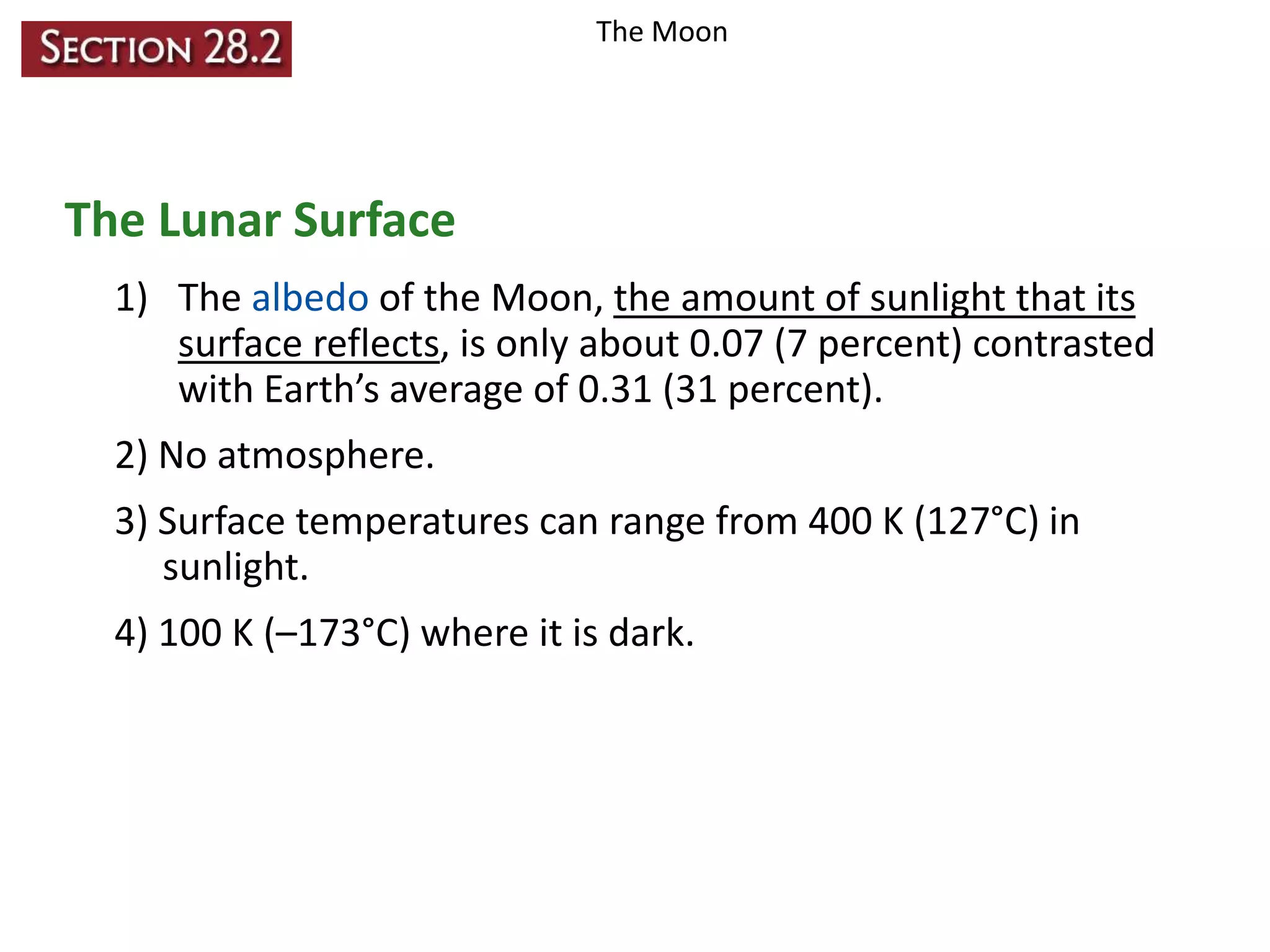 The Moon

The Lunar Surface
1) The albedo of the Moon, the amount of sunlight that its
surface reflects, is only about 0.07 (7 percent) contrasted
with Earth’s average of 0.31 (31 percent).
2) No atmosphere.
3) Surface temperatures can range from 400 K (127°C) in
sunlight.
4) 100 K (–173°C) where it is dark.

 