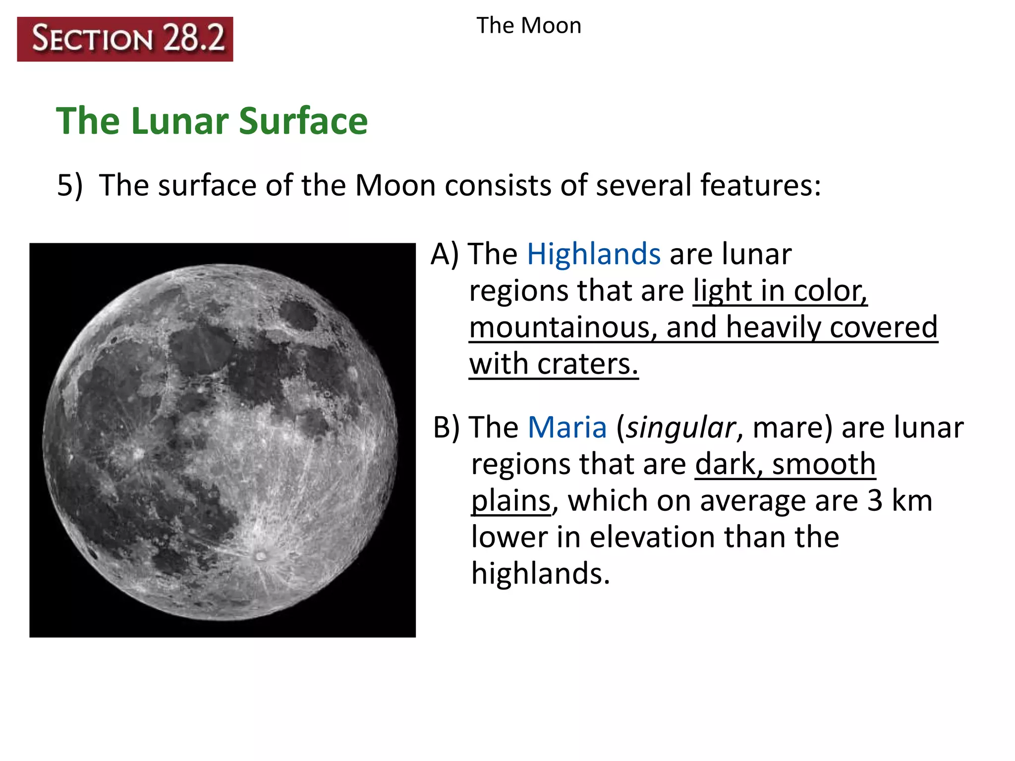 The Moon

The Lunar Surface
5) The surface of the Moon consists of several features:
A) The Highlands are lunar
regions that are light in color,
mountainous, and heavily covered
with craters.
B) The Maria (singular, mare) are lunar
regions that are dark, smooth
plains, which on average are 3 km
lower in elevation than the
highlands.

 