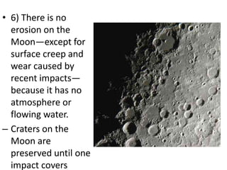 • 6) There is no
erosion on the
Moon—except for
surface creep and
wear caused by
recent impacts—
because it has no
atmosphere or
flowing water.
– Craters on the
Moon are
preserved until one
impact covers

 