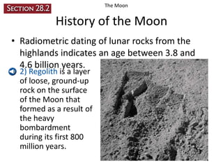 The Moon

History of the Moon
• Radiometric dating of lunar rocks from the
highlands indicates an age between 3.8 and
4.6 billion years.
• 2) Regolith is a layer
of loose, ground-up
rock on the surface
of the Moon that
formed as a result of
the heavy
bombardment
during its first 800
million years.

 