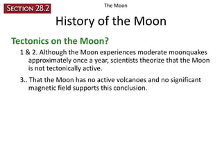 The Moon

History of the Moon
Tectonics on the Moon?
1 & 2. Although the Moon experiences moderate moonquakes
approximately once a year, scientists theorize that the Moon
is not tectonically active.
3.. That the Moon has no active volcanoes and no significant
magnetic field supports this conclusion.

 