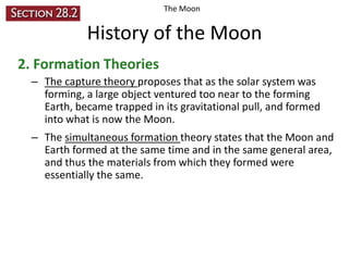 The Moon

History of the Moon
2. Formation Theories
– The capture theory proposes that as the solar system was
forming, a large object ventured too near to the forming
Earth, became trapped in its gravitational pull, and formed
into what is now the Moon.
– The simultaneous formation theory states that the Moon and
Earth formed at the same time and in the same general area,
and thus the materials from which they formed were
essentially the same.

 