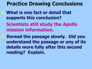 Practice Drawing Conclusions   4.  What is one fact or detail that supports this conclusion? Scientists still study the Apollo mission information. 5.   Reread the passage slowly.  Did you understand the passage or any of its details more fully after this second reading?  Explain.   
