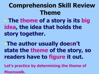 Comprehension Skill Review  Theme  The  theme  of a story is its  big   idea , the idea that holds the story together. The author usually doe s n’t state the  theme  of the story, so readers have to  figure  it out. Let’s practice by determining the theme of Moonwalk.   