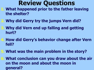 Review Questions What happened prior to the father leaving the shelter? Why did Gerry try the jumps Vern did? Why did Vern end up falling and getting hurt? How did Gerry’s behavior change after Vern fell?  What was the main problem in the story? What conclusion can you draw about the air on the moon and about the moon in general? 