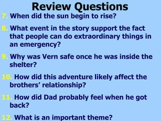 Review Questions 7.  When did the sun begin to rise? 8.  What event in the story support the fact that people can do extraordinary things in an emergency? 9.  Why was Vern safe once he was inside the shelter? 10.  How did this adventure likely affect the brothers’ relationship? 11.  How did Dad probably feel when he got back? 12.  What is an important theme? 
