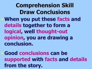 Comprehension Skill  Draw Conclusions  When you put these  facts  and  details  together to form a  logical , well  thought-out opinion , you are drawing a conclusion. Good  conclusions  can be  supported  with  facts  and  details  from the story. 