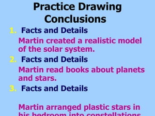 Practice Drawing Conclusions   1.   Facts and Details Martin created a realistic model of the solar system. 2.   Facts and Details Martin read books about planets and stars.   3.   Facts and Details  Martin arranged plastic stars in his bedroom into constellations. 