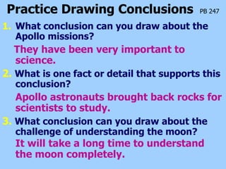 Practice Drawing Conclusions   PB 247 What conclusion can you draw about the Apollo missions? They have been very important to science. 2.   What is one fact or detail that supports this conclusion? Apollo astronauts brought back rocks for scientists to study. 3.  What conclusion can you draw about the challenge of understanding the moon? It will take a long time to understand the moon completely.   