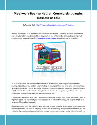 Moonwalk Bounce House - Commercial Jumping
                Houses For Sale
_____________________________________________________________________________________

                By Admiral Hall - http://www.cuttingedgecreations.com/i-bounce/



Perhaps those with a lot of experience are usually the worst when it comes to assuming people know
more about what is being discussed than they really do know. We tend to think that achieving a fully
comprehensive understanding about moonwalk bounce house will not be done in one sitting.




So it can be assumed that incomplete knowledge on that will exist, and that just complicates the
learning process.So as you read on, we are making an assumption that you have some prior knowledge.
When you think about it, those who allow themselves to become stagnant in business are the ones who
get left behind. On the other hand, nothing teaches quite as well as experience, and if you discover
something is missing then you will get feedback in some way.

If business success is your goal, then it is essential that you get serious about online marketing. This is an
important point. The success of your business depends on Internet Marketing. Try these methods and
set yourself for marketing success.

Choosing the right niche for marketing your particular product is crucial. Selling sports items to someone
who is interested in Star Wars is not going to make you much money. You could sell those cards, but you
will be hard pressed to make a profit, while a stronger market opportunity is sitting right in front of you!
 
