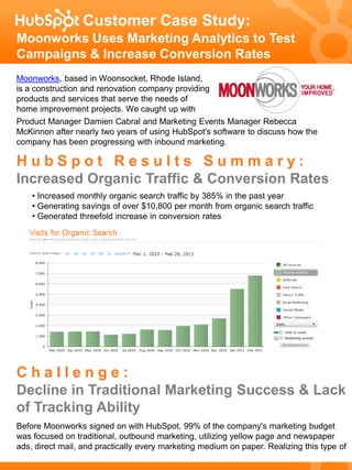 Customer Case Study:
Moonworks Uses Marketing Analytics to Test
Campaigns & Increase Conversion Rates
Moonworks, based in Woonsocket, Rhode Island,
is a construction and renovation company providing
products and services that serve the needs of
home improvement projects. We caught up with
Product Manager Damien Cabral and Marketing Events Manager Rebecca
McKinnon after nearly two years of using HubSpot's software to discuss how the
company has been progressing with inbound marketing.

HubSpot Results Summary:
Increased Organic Traffic & Conversion Rates
    • Increased monthly organic search traffic by 385% in the past year
    • Generating savings of over $10,800 per month from organic search traffic
    • Generated threefold increase in conversion rates




Challenge:
Decline in Traditional Marketing Success & Lack
of Tracking Ability
Before Moonworks signed on with HubSpot, 99% of the company's marketing budget
was focused on traditional, outbound marketing, utilizing yellow page and newspaper
ads, direct mail, and practically every marketing medium on paper. Realizing this type of
 