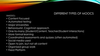 DIFFERENT TYPES OF MOOCS
XMOOCs
• Content Focused
• Automated testing
• Major Universities
• Behaviourist, Cognitvist approach
• One-to-many (Student/Content, Teacher/Student interactions)
• More formal learning
• Coordinated assessments and quizzes (often automated)
• Social media used
• Open to join, but not all content
• Organised group work
• Fixed Platform
 