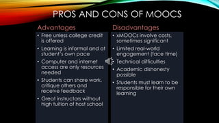 PROS AND CONS OF MOOCS
Advantages
• Free unless college credit
is offered
• Learning is informal and at
student’s own pace
• Computer and internet
access are only resources
needed
• Students can share work,
critique others and
receive feedback
• Great instructors without
high tuition of host school
Disadvantages
• xMOOCs involve costs,
sometimes significant
• Limited real-world
engagement (face time)
• Technical difficulties
• Academic dishonesty
possible
• Students must learn to be
responsible for their own
learning
 