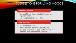 SUGGESTIONS FOR USING MOOCS
• Use MOOC with local tutorials / groups as
supplementary
• May be physical groups offline
Blended Approach
• Use as central focus
• Plan other activities / assessment / etc
• Use as a collection of OER – extract what you
need for your purpose and context
Core Approach
 