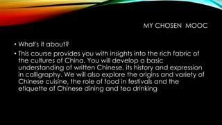 MY CHOSEN MOOC
• What's it about?
• This course provides you with insights into the rich fabric of
the cultures of China. You will develop a basic
understanding of written Chinese, its history and expression
in calligraphy. We will also explore the origins and variety of
Chinese cuisine, the role of food in festivals and the
etiquette of Chinese dining and tea drinking
 