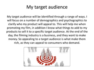 My target audience 
My target audience will be identified through a range of ways. I 
will focus on a number of demographics and psychographics to 
clarify who my product will appeal to. This will help me when 
promoting my film, in addition I know what things to add to my 
products to sell it to a specific target audience. At the end of the 
day, the filming industry is a business, and they want to make 
money. So appealing to a target audience is what make them 
rich, as they can appeal to consumers who demand. 
 