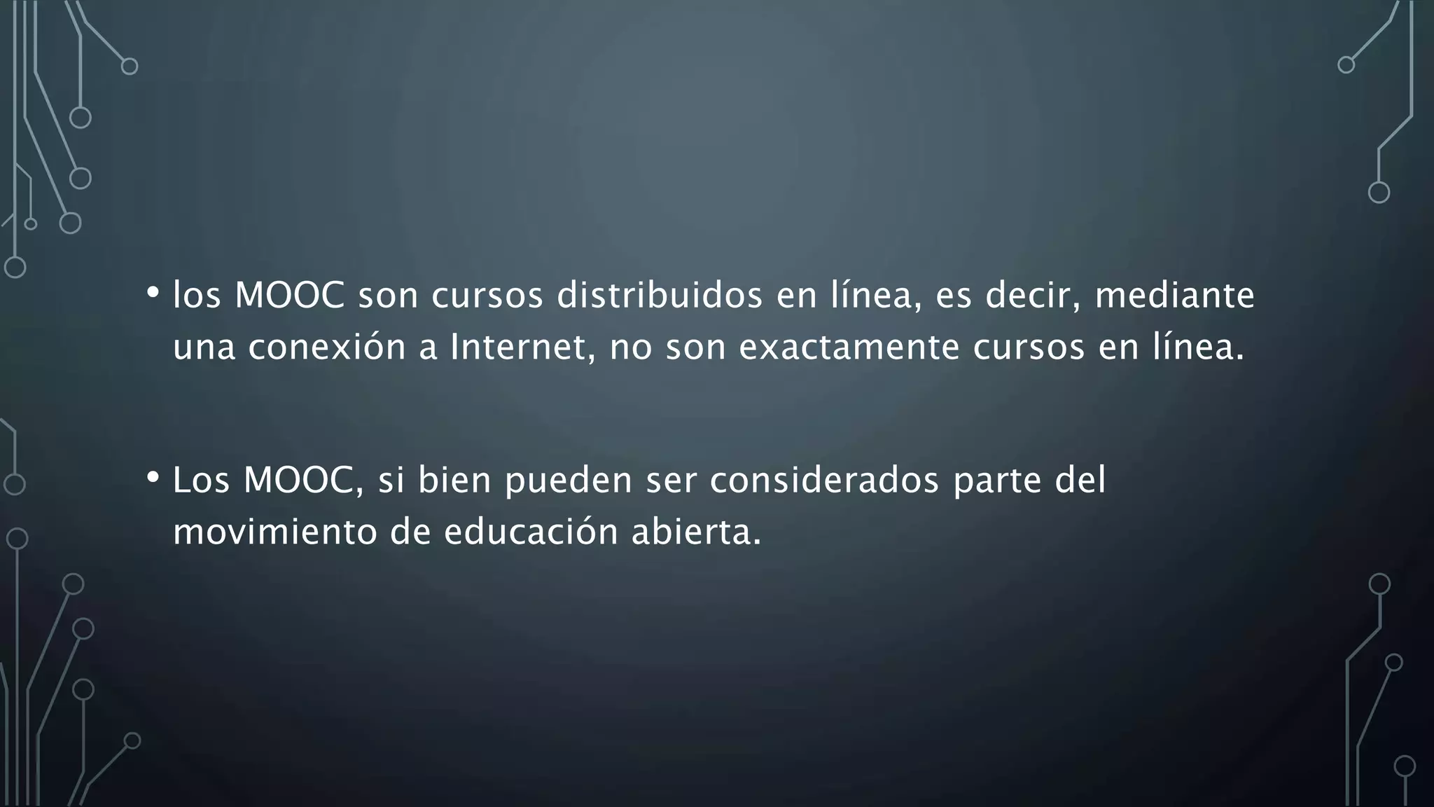 • los MOOC son cursos distribuidos en línea, es decir, mediante
una conexión a Internet, no son exactamente cursos en línea.
• Los MOOC, si bien pueden ser considerados parte del
movimiento de educación abierta.
 