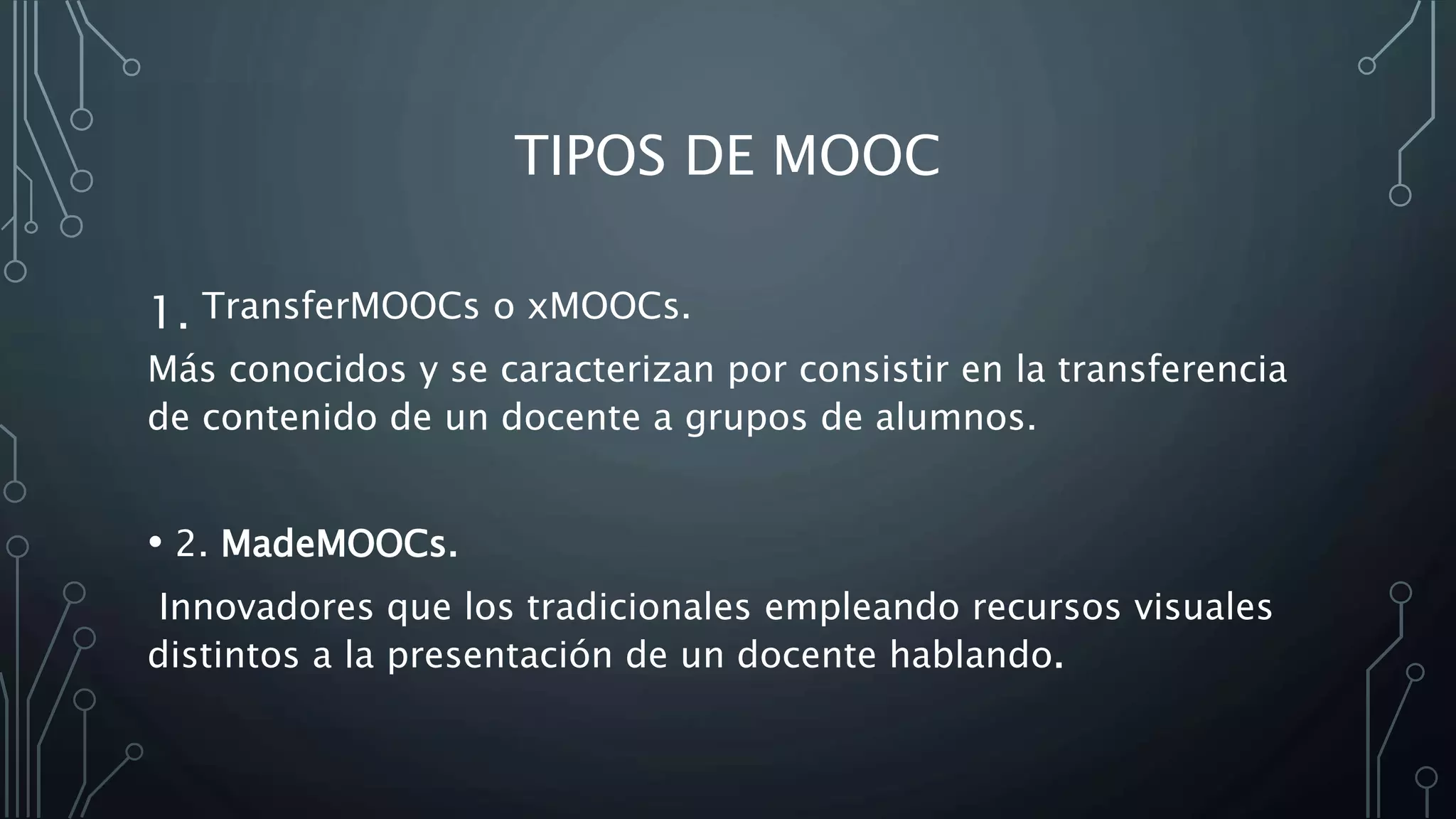 TIPOS DE MOOC
1. TransferMOOCs o xMOOCs.
Más conocidos y se caracterizan por consistir en la transferencia
de contenido de un docente a grupos de alumnos.
• 2. MadeMOOCs.
Innovadores que los tradicionales empleando recursos visuales
distintos a la presentación de un docente hablando.
 