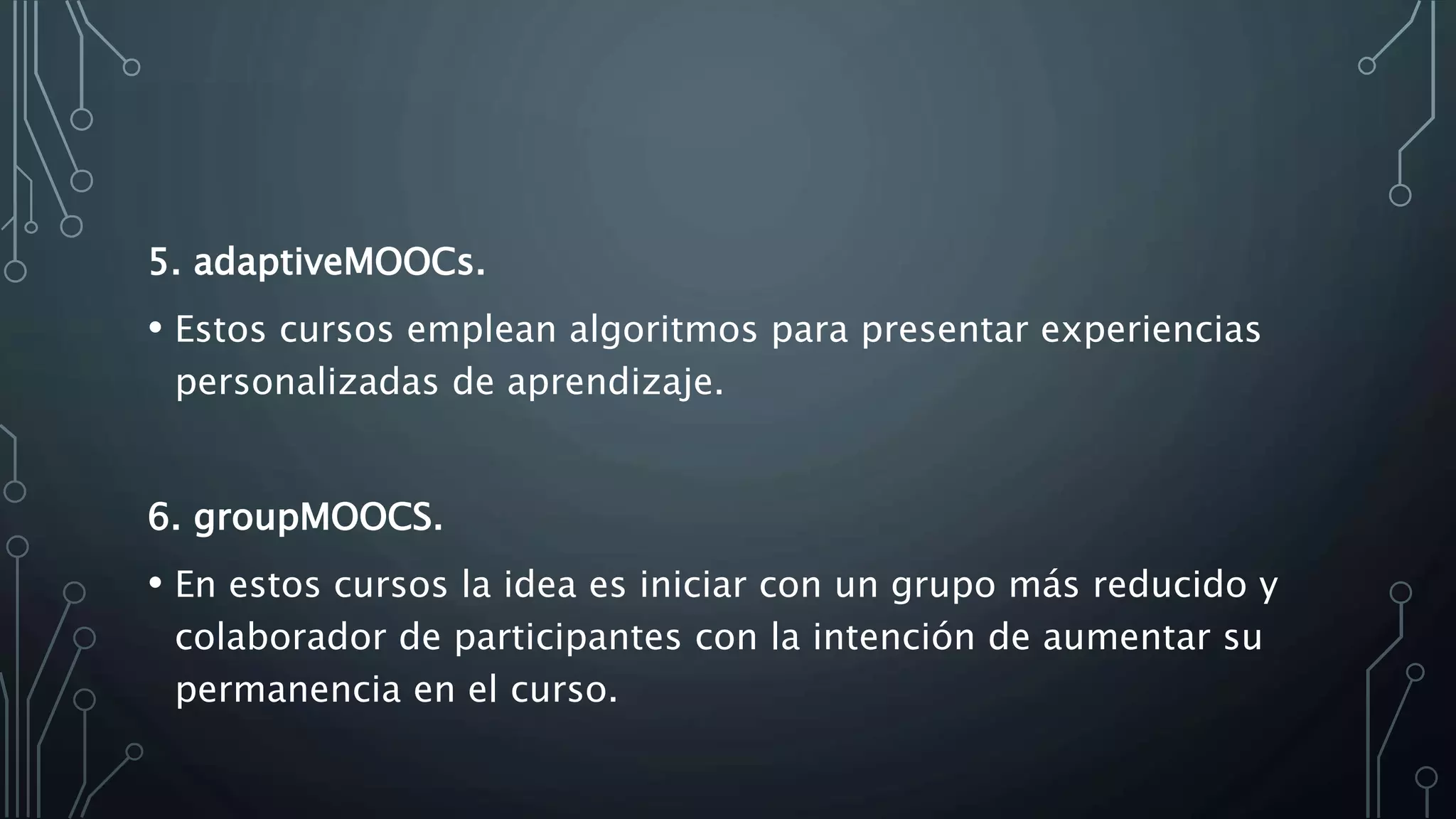 5. adaptiveMOOCs.
• Estos cursos emplean algoritmos para presentar experiencias
personalizadas de aprendizaje.
6. groupMOOCS.
• En estos cursos la idea es iniciar con un grupo más reducido y
colaborador de participantes con la intención de aumentar su
permanencia en el curso.
 