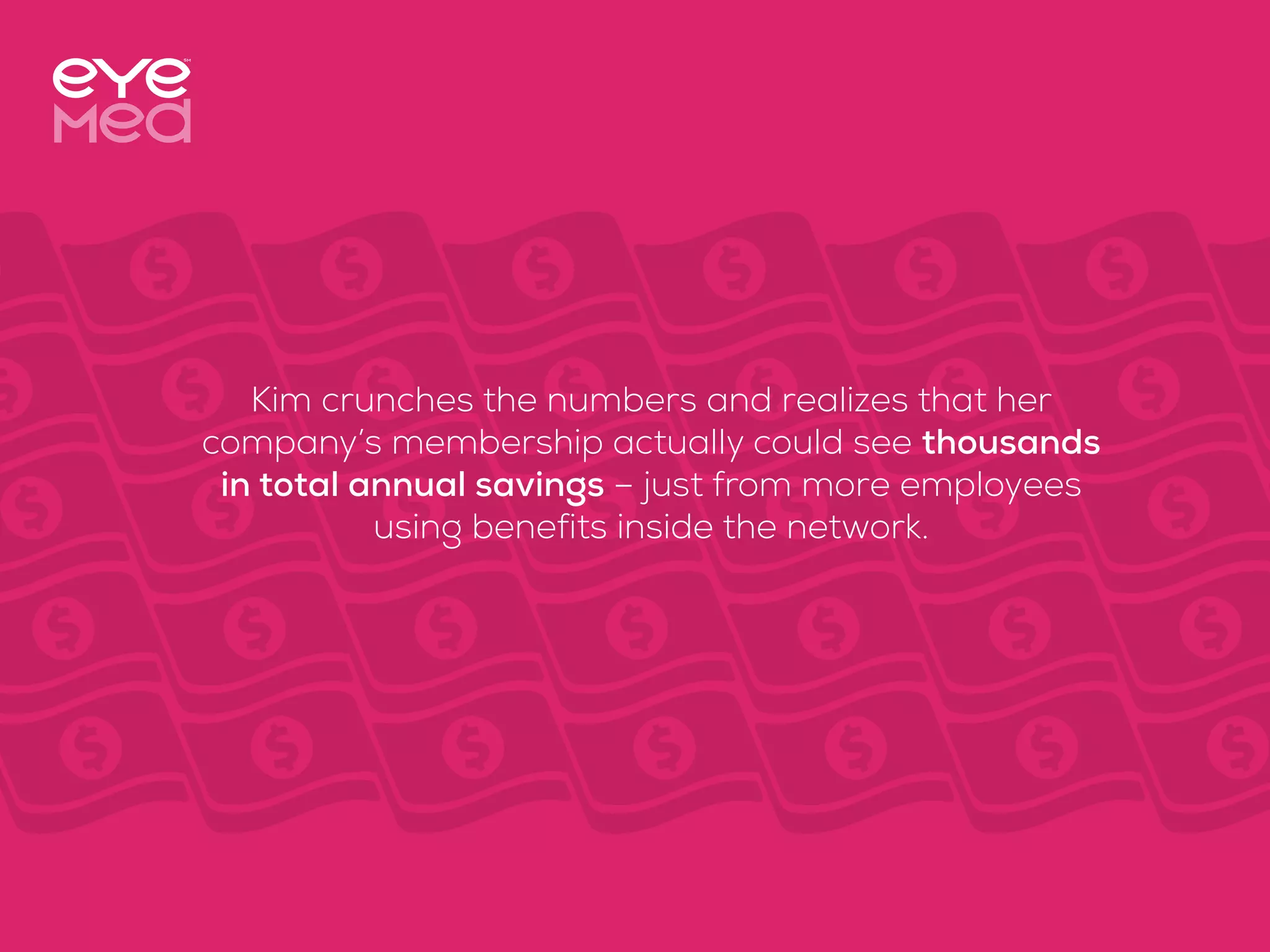 Kim crunches the numbers and realizes that her
company’s membership actually could see thousands
in total annual savings – just from more employees
using benefits inside the network.
 