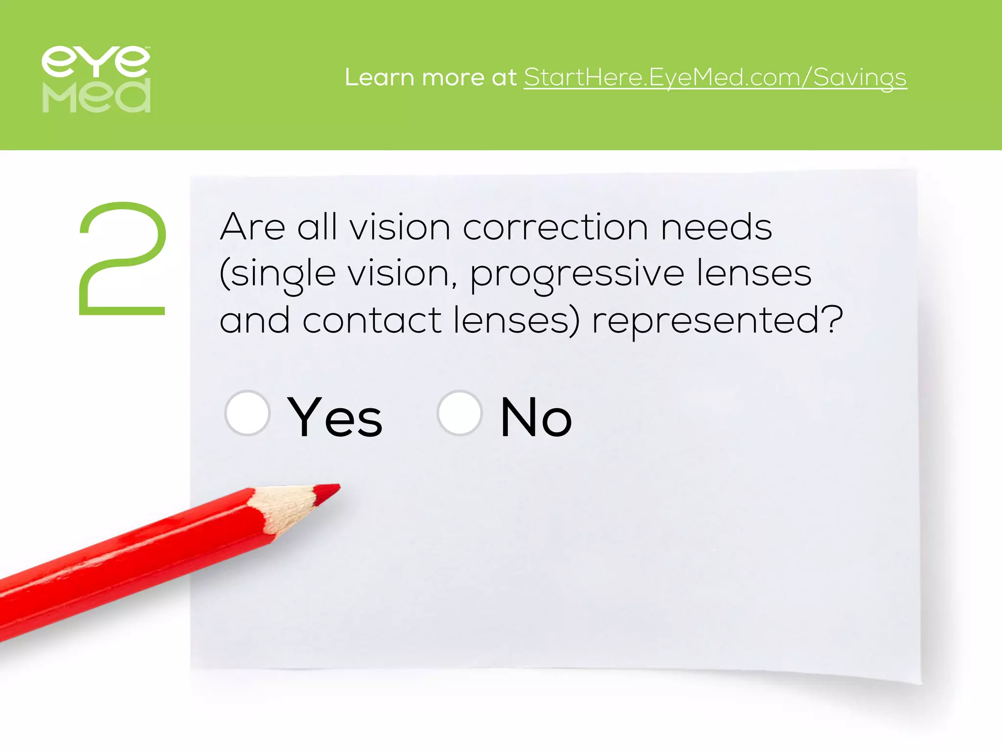Are all vision correction needs
(single vision, progressive lenses
and contact lenses) represented?
Yes
2
No
Learn more at StartHere.EyeMed.com/Savings
 