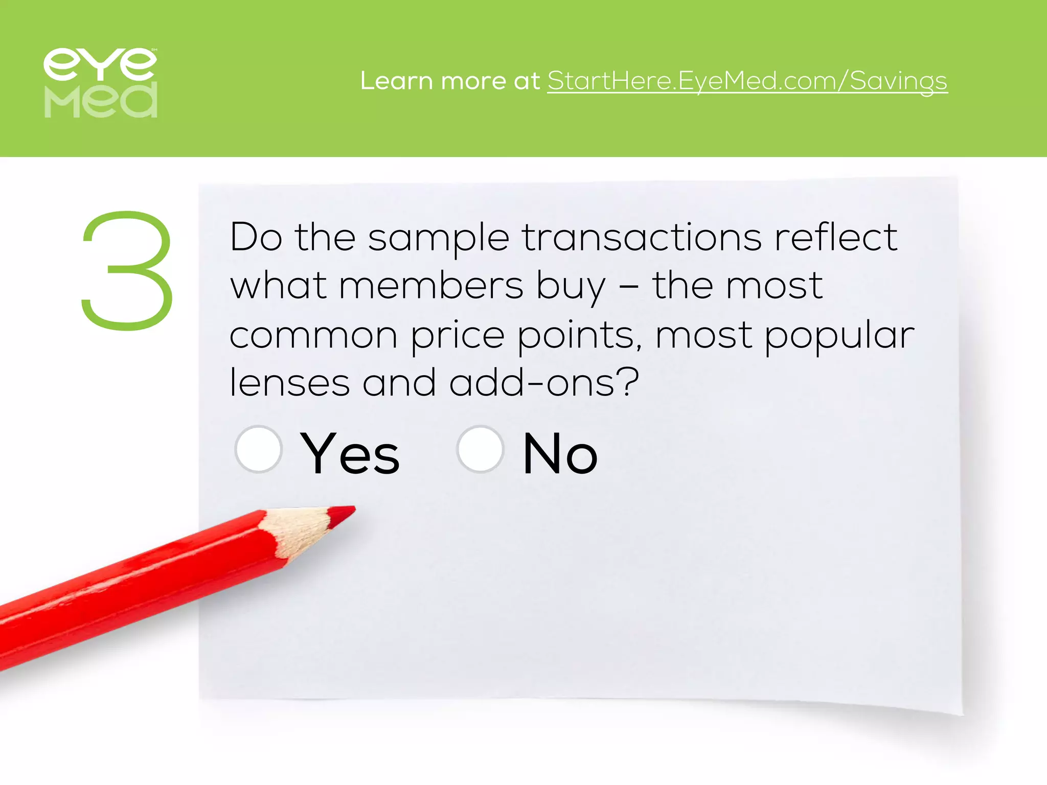 Do the sample transactions reflect
what members buy – the most
common price points, most popular
lenses and add-ons?
Yes
3
No
Learn more at StartHere.EyeMed.com/Savings
 