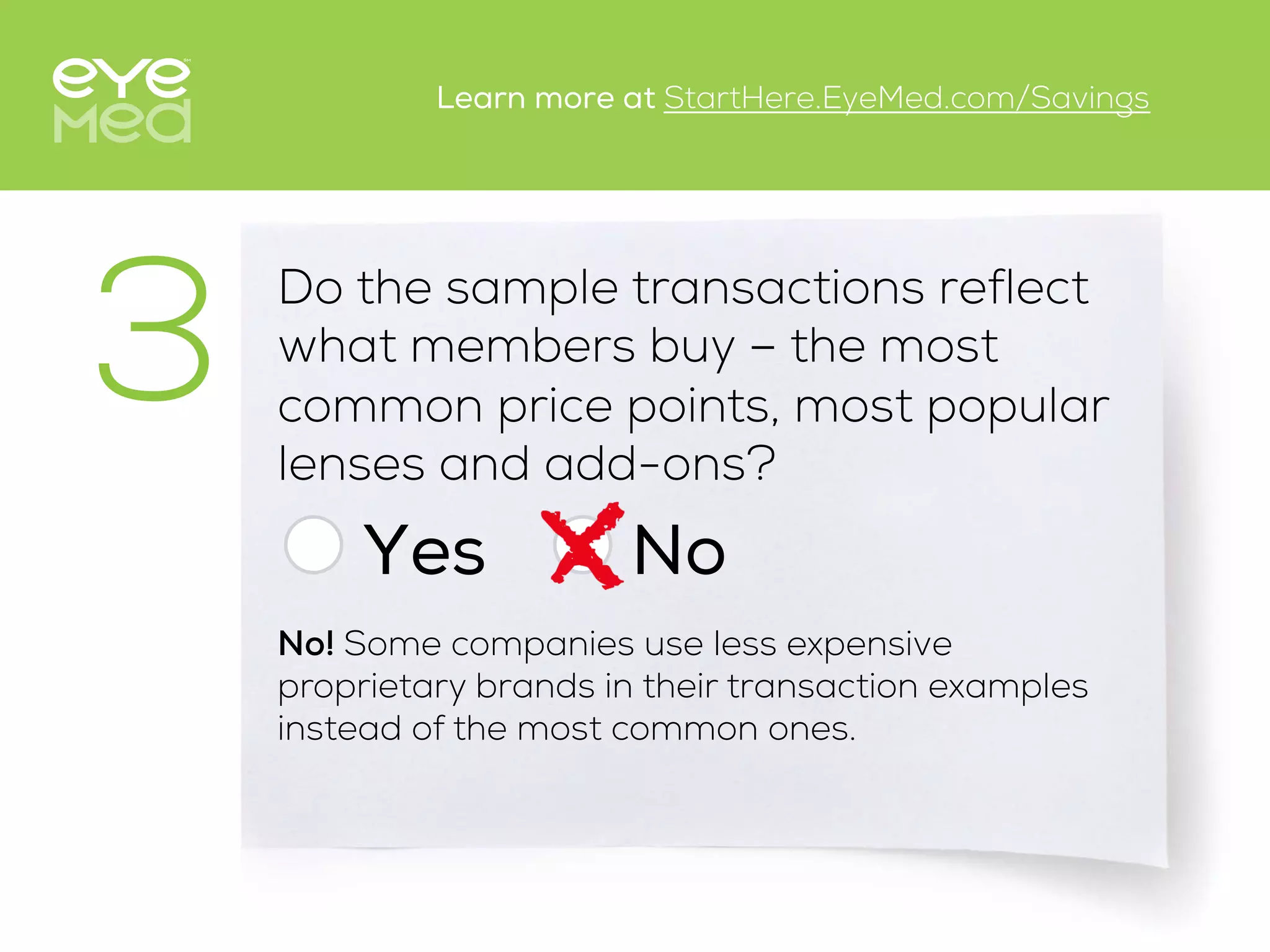 Do the sample transactions reflect
what members buy – the most
common price points, most popular
lenses and add-ons?
Yes
3
No
No! Some companies use less expensive
proprietary brands in their transaction examples
instead of the most common ones.
Learn more at StartHere.EyeMed.com/Savings
 
