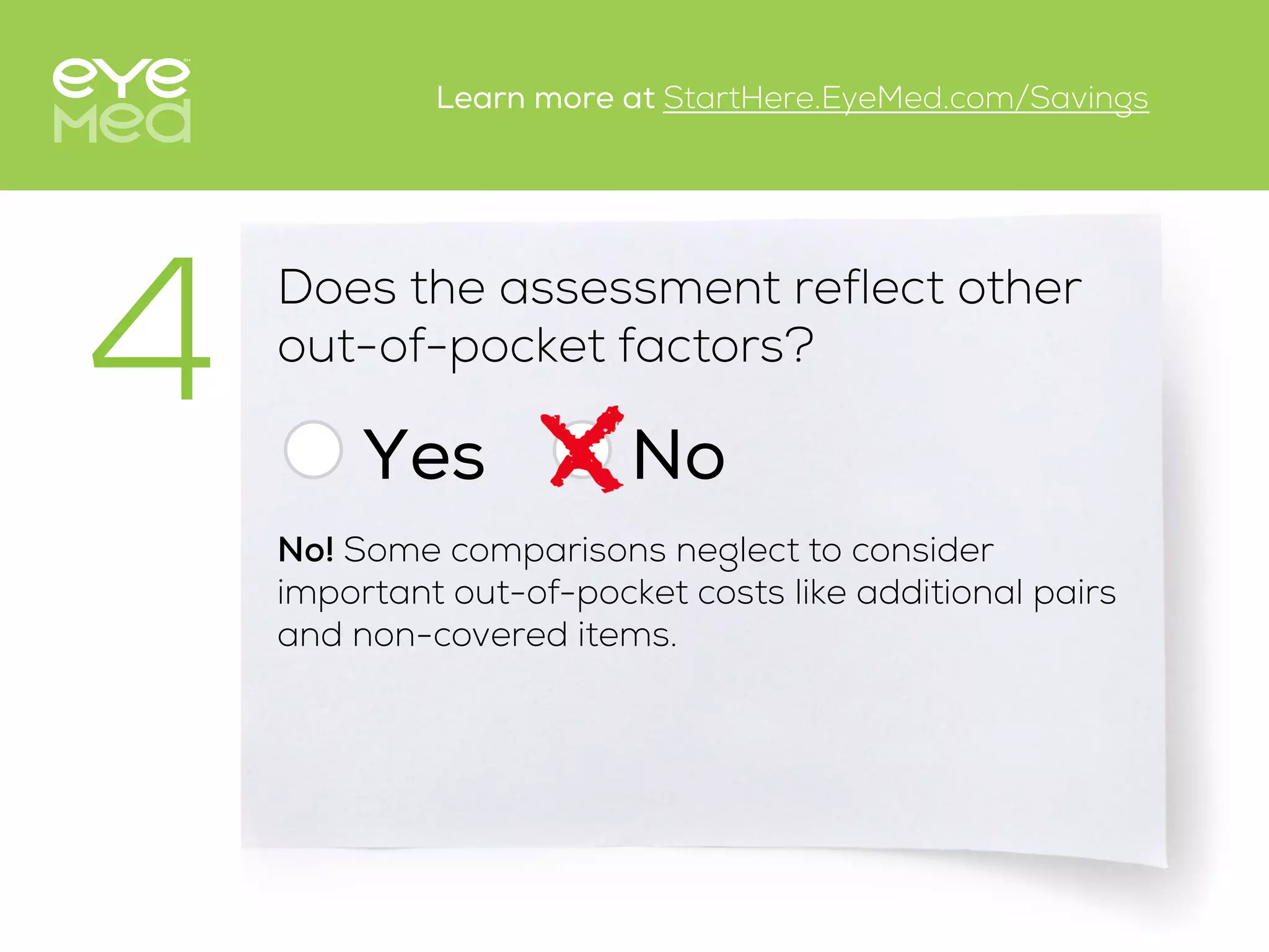 Does the assessment reflect other
out-of-pocket factors?
Yes
4 No
No! Some comparisons neglect to consider
important out-of-pocket costs like additional pairs
and non-covered items.
Learn more at StartHere.EyeMed.com/Savings
 