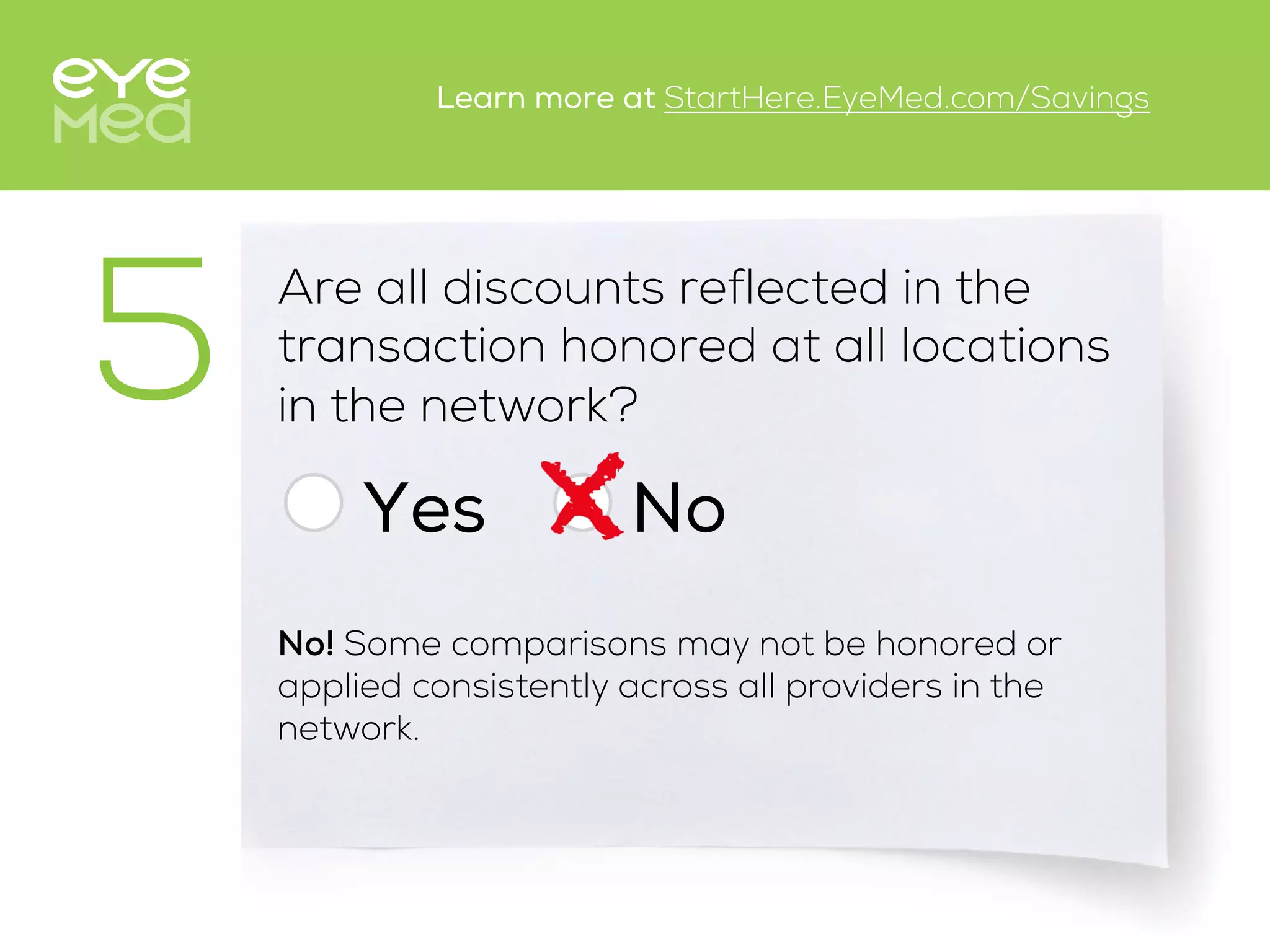 Are all discounts reflected in the
transaction honored at all locations
in the network?
Yes
5
No
No! Some comparisons may not be honored or
applied consistently across all providers in the
network.
Learn more at StartHere.EyeMed.com/Savings
 