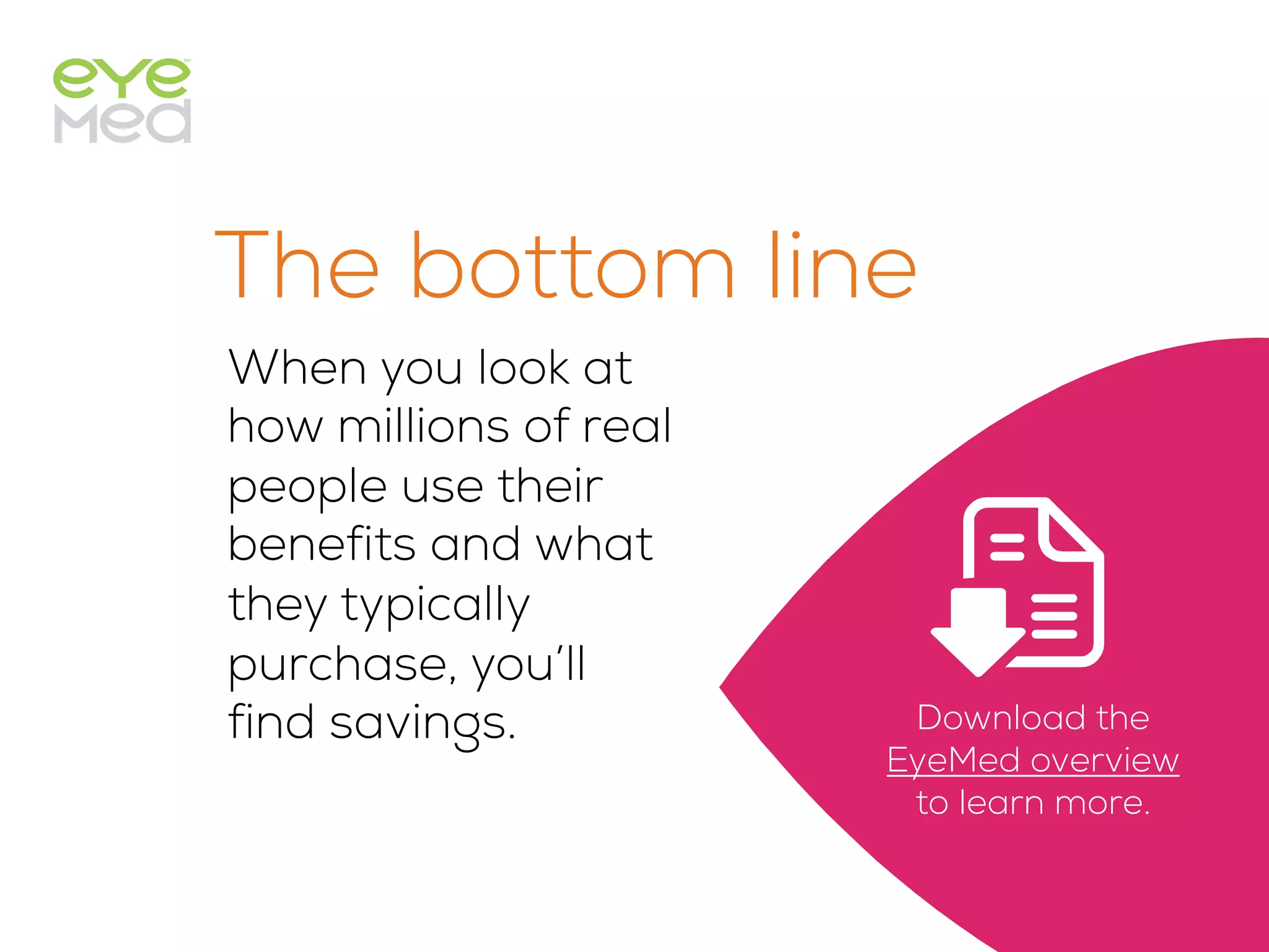 The bottom line
When you look at
how millions of real
people use their
benefits and what
they typically
purchase, you’ll
find savings.
 
Download the
EyeMed overview
to learn more.
 