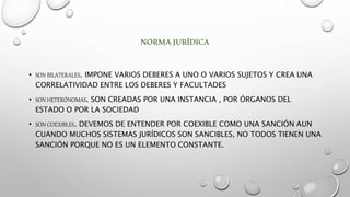 NORMAJURÍDICA
• SON BILATERALES. IMPONE VARIOS DEBERES A UNO O VARIOS SUJETOS Y CREA UNA
CORRELATIVIDAD ENTRE LOS DEBERES Y FACULTADES
• SON HETERÓNOMAS. SON CREADAS POR UNA INSTANCIA , POR ÓRGANOS DEL
ESTADO O POR LA SOCIEDAD
• SON COEXIBLES. DEVEMOS DE ENTENDER POR COEXIBLE COMO UNA SANCIÓN AUN
CUANDO MUCHOS SISTEMAS JURÍDICOS SON SANCIBLES, NO TODOS TIENEN UNA
SANCIÓN PORQUE NO ES UN ELEMENTO CONSTANTE.
 