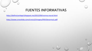 FUENTES INFORMATIVAS
http://definicionlegal.blogspot.mx/2012/09/norma-moral.html
http://www.creosltda.com/creos2/images/PDF/6norma1.pdf
 