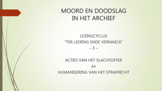 MOORD EN DOODSLAG
IN HET ARCHIEF
LEZINGCYCLUS
“TER LEERING ENDE VERMAECK”
– 3 –
ACTIES VAN HET SLACHTOFFER
en
HUMANISERING...