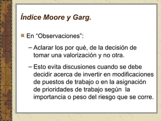 Índice Moore y Garg. En “Observaciones”:  Aclarar los por qué, de la decisión de tomar una valorización y no otra.  Esto evita discusiones cuando se debe decidir acerca de invertir en modificaciones de puestos de trabajo o en la asignación de prioridades de trabajo según  la importancia o peso del riesgo que se corre.  