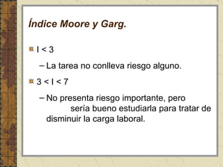 Índice Moore y Garg. I < 3  La tarea no conlleva riesgo alguno.  3 < I < 7 No presenta riesgo importante, pero  sería bueno estudiarla para tratar de disminuir la carga laboral. 