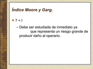 Índice Moore y Garg. 7 < I  Debe ser estudiada de inmediato ya  que representa un riesgo grande de producir daño al operario. 