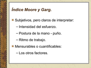 Índice Moore y Garg. Subjetivos, pero claros de interpretar:  Intensidad del esfuerzo.  Postura de la mano - puño.  Ritmo de trabajo. Mensurables o cuantificables:  Los otros factores. 