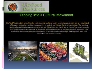 Tapping into a Cultural Movement
CityFood™ is a reaction not only to the environmental and food equity needs of urban centers but to a new brand
of locavore food culture and the consequences of peak oil and climate change on agriculture. The founding
partners bring distinctive expertise to this venture. They have their hands on the pulse of the new frontier in
sustainable living and eating while as educators, business people, social and environmental advocates have
experience in mobilizing a region-wide network to enable this enterprise to get off the ground. Our cities
must strive for edible autonomy.
 
