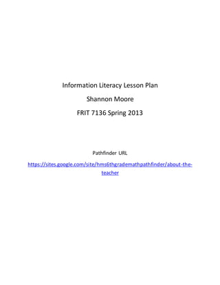 Information Literacy Lesson Plan
Shannon Moore
FRIT 7136 Spring 2013
Pathfinder URL
https://sites.google.com/site/hms6thgrademathpathfinder/about-the-
teacher
 
