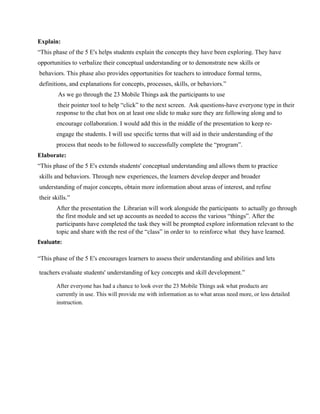 Explain:
“This phase of the 5 E's helps students explain the concepts they have been exploring. They have
opportunities to verbalize their conceptual understanding or to demonstrate new skills or
 behaviors. This phase also provides opportunities for teachers to introduce formal terms,
 definitions, and explanations for concepts, processes, skills, or behaviors.”
 As we go through the 23 Mobile Things ask the participants to use
 their pointer tool to help “click” to the next screen.  Ask questions­have everyone type in their
response to the chat box on at least one slide to make sure they are following along and to
encourage collaboration. I would add this in the middle of the presentation to keep re­
engage the students. I will use specific terms that will aid in their understanding of the
process that needs to be followed to successfully complete the “program”.
Elaborate:
“This phase of the 5 E's extends students' conceptual understanding and allows them to practice
 skills and behaviors. Through new experiences, the learners develop deeper and broader
 understanding of major concepts, obtain more information about areas of interest, and refine
 their skills.”
After the presentation the  Librarian will work alongside the participants  to actually go through
the first module and set up accounts as needed to access the various “things”. After the
participants have completed the task they will be prompted explore information relevant to the
topic and share with the rest of the “class” in order to  to reinforce what  they have learned.
Evaluate:
“This phase of the 5 E's encourages learners to assess their understanding and abilities and lets
 teachers evaluate students' understanding of key concepts and skill development.”
After everyone has had a chance to look over the 23 Mobile Things ask what products are
currently in use. This will provide me with information as to what areas need more, or less detailed
instruction.
 