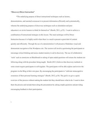 “Discovery/Direct Instruction”
“The underlying purpose of direct instructional techniques such as lecture,
demonstrations, and narrated screencast is to present information efficiently and systematically,
whereas the underlying purpose of discovery techniques such as stimulation and peer
education is to invite learners to think for themselves” (Booth, 2011, p.52).  I want to achieve a
combination of instructional strategies in this lesson. The main technique will be Direct
Instruction because it is highly useful when there is a need to present a great deal of content
quickly and efficiently. Through the use of a demonstration I will present a Slideshare visual and
demonstrate navigation of the Wordpress site. The session will involve questioning the participants to
encourage critical thinking and assess student mastery to aid in discovery. The use of collaborative
‘tools’ such as emoticons on Blackboard or asking of open ended questions will ensure the students are
following along with the procedure being taught.  Booth (2011) believes that discovery methods to
some extent require participants to self­regulate. The participants will be able explore and review the
program via the Blog at their own pace. By encouraging the participants to “cultivate metacognitive
awareness of their personal learning strategies” (Booth, 2012, p.54). The goal is to give a quick
overview of the process without making the student feel they should know what to do. I want to show
them the process and include them along the presentation by asking simple questions and providing
encouraging feedback to their participation.

 