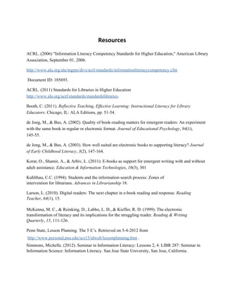 Resources
ACRL. (2006) "Information Literacy Competency Standards for Higher Education," American Library
Association, September 01, 2006.
http://www.ala.org/ala/mgrps/divs/acrl/standards/informationliteracycompetency.cfm
 Document ID: 185693.
ACRL. (2011) Standards for Libraries in Higher Education
http://www.ala.org/acrl/standards/standardslibraries.
Booth, C. (2011). Reflective Teaching, Effective Learning: Instructional Literacy for Library
Educators. Chicago, IL: ALA Editions, pp. 51­54.
de Jong, M., & Bus, A. (2002). Quality of book­reading matters for emergent readers: An experiment
with the same book in regular or electronic format. Journal of Educational Psychology, 94(1),
145­55.
de Jong, M., & Bus, A. (2003). How well suited are electronic books to supporting literacy? Journal
of Early Childhood Literacy, 3(2), 147­164.
Korat, O., Shamir, A., & Arbiv, L. (2011). E­books as support for emergent writing with and without
adult assistance. Education & Information Technologies, 16(3), 301
Kuhlthau, C.C. (1994). Students and the information search process: Zones of
intervention for librarians. Advances in Librarianship 18.
Larson, L. (2010). Digital readers: The next chapter in e­book reading and response. Reading
Teacher, 64(1), 15.
McKenna, M. C., & Reinking, D., Labbo, L. D., & Kieffer, R. D. (1999). The electronic
transformation of literacy and its implications for the struggling reader. Reading & Writing
Quarterly, 15, 111­126.
Penn State, Lesson Planning. The 5 E’s. Retrieved on 5­4­2012 from
 http://www.personal.psu.edu/scs15/idweb/lessonplanning.htm .
Simmons, Michelle. (2012). Seminar in Information Literacy: Lessons 2, 4. LIBR 287: Seminar in
Information Science: Information Literacy. San Jose State University, San Jose, California.
 