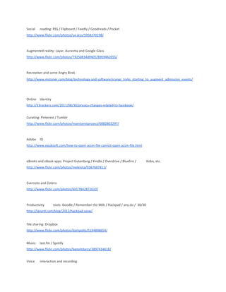 Social reading: RSS / Flipboard / Feedly / Goodreads / Pocket
http://www.flickr.com/photos/ux-jess/5958270198/
Augmented reality: Layar, Aurasma and Google Glass
http://www.flickr.com/photos/79250834@N05/8969442655/
Recreation and some Angry Birds
http://www.mstoner.com/blog/technology-and-software/scvngr_treks_starting_to_augment_admission_events/
Online identity
http://33rockers.com/2011/08/30/privacy-changes-related-to-facebook/
Curating: Pinterest / Tumblr
http://www.flickr.com/photos/maintainitproject/6882803297/
Adobe ID
http://www.epubsoft.com/how-to-open-acsm-file-cannot-open-acsm-file.html
eBooks and eBook apps: Project Gutenberg / Kindle / Overdrive / Bluefire / Kobo, etc.
http://www.flickr.com/photos/melenita/9367687811/
Evernote and Zotero
http://www.flickr.com/photos/leif/7842872610/
Productivity tools: Doodle / Remember the Milk / Hackpad / any.do / 30/30
http://lanyrd.com/blog/2012/hackpad-sxsw/
File sharing: Dropbox
http://www.flickr.com/photos/darkpollo/5194898654/
Music: last.fm / Spotify
http://www.flickr.com/photos/benoitdarcy/3897434618/
Voice interaction and recording
 