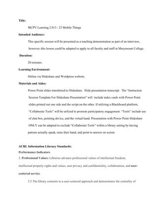 Title:
MCPV Learning 2.013 : 23 Mobile Things
Intended Audience:
This specific session will be presented as a teaching demonstration as part of an interview,
 however; this lesson could be adapted to apply to all faculty and staff at Marymount College.
 Duration:
20 minutes.
Learning Environment:
Online via Slideshare and Wordpress website.
Materials and Aides:
Power Point slides transferred to Slideshare.  Slide presentation transcript.  The “Instruction
 Session Template For Slideshare Presentation” will  include index cards with Power Point
 slides printed out one side and the script on the other. If utilizing a Blackboard platform,
 “Collaborate Tools” will be utilized to promote participatory engagement. “Tools” include use
 of chat box, pointing device, and the virtual hand. Presentation with Power Point Slideshare
 ONLY can be adapted to exclude “Collaborate Tools” within a library setting by having
patrons actually speak, raise their hand, and point to answer on screen.
ACRL Information Literacy Standards:
Performance Indicators
2. Professional Values: Libraries advance professional values of intellectual freedom,
intellectual property rights and values, user privacy and confidentiality, collaboration, and user­
centered service.
2.5 The library commits to a user­centered approach and demonstrates the centrality of
 
