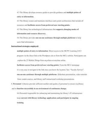 4.3 The library develops resource guides to provide guidance and multiple points of
entry to information.
4.4 The library creates and maintains interfaces and system architectures that include all
resources and facilitates access from preferred user starting points.
4.5 The library has technological infrastructure that supports changing modes of
information and resource discovery.
4.6 The library provides one­on­one assistance through multiple platforms to help
users find information.
Instructional strategies employed:
multiple points of entry to information: Direct access to the MCPV Learning 2.013
program via the direct link to the Wordpress site or from the MCL website. Participants can
 explore the 23 Mobile Things from anywhere­at anytime online.
facilitates access from preferred user starting points: From the MCL homepage
it is very easy to navigate to the link once you know the location. See: “Faculty Service”.
one­on­one assistance through multiple platforms: Slideshare presentation, video tutorials
 from vendor sources, and library staff instructional workshop presentations.
8. Personnel: Libraries provide sufficient number and quality of personnel to ensure excellence
 and to function successfully in an environment of continuous change.
8.6 Personnel responsible for enhancing and maintaining the library’s IT infrastructure
keep current with library technology applications and participate in ongoing
training.
 
