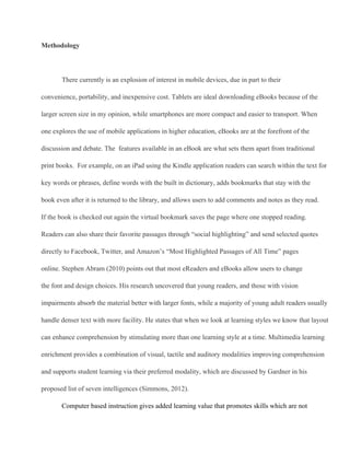 Methodology
There currently is an explosion of interest in mobile devices, due in part to their
convenience, portability, and inexpensive cost. Tablets are ideal downloading eBooks because of the
larger screen size in my opinion, while smartphones are more compact and easier to transport. When
one explores the use of mobile applications in higher education, eBooks are at the forefront of the
discussion and debate. The  features available in an eBook are what sets them apart from traditional
print books.  For example, on an iPad using the Kindle application readers can search within the text for
key words or phrases, define words with the built in dictionary, adds bookmarks that stay with the
book even after it is returned to the library, and allows users to add comments and notes as they read.
If the book is checked out again the virtual bookmark saves the page where one stopped reading.
Readers can also share their favorite passages through “social highlighting” and send selected quotes
directly to Facebook, Twitter, and Amazon’s “Most Highlighted Passages of All Time” pages
online. Stephen Abram (2010) points out that most eReaders and eBooks allow users to change
the font and design choices. His research uncovered that young readers, and those with vision
impairments absorb the material better with larger fonts, while a majority of young adult readers usually
handle denser text with more facility. He states that when we look at learning styles we know that layout
can enhance comprehension by stimulating more than one learning style at a time. Multimedia learning
enrichment provides a combination of visual, tactile and auditory modalities improving comprehension
and supports student learning via their preferred modality, which are discussed by Gardner in his
proposed list of seven intelligences (Simmons, 2012).
Computer based instruction gives added learning value that promotes skills which are not
 